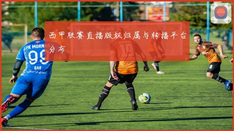 西甲联赛直播版权归属与转播平台分布