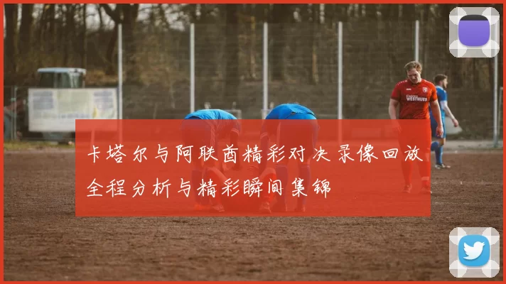 卡塔尔与阿联酋精彩对决录像回放全程分析与精彩瞬间集锦
