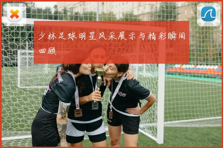 少林足球明星风采展示与精彩瞬间回顾